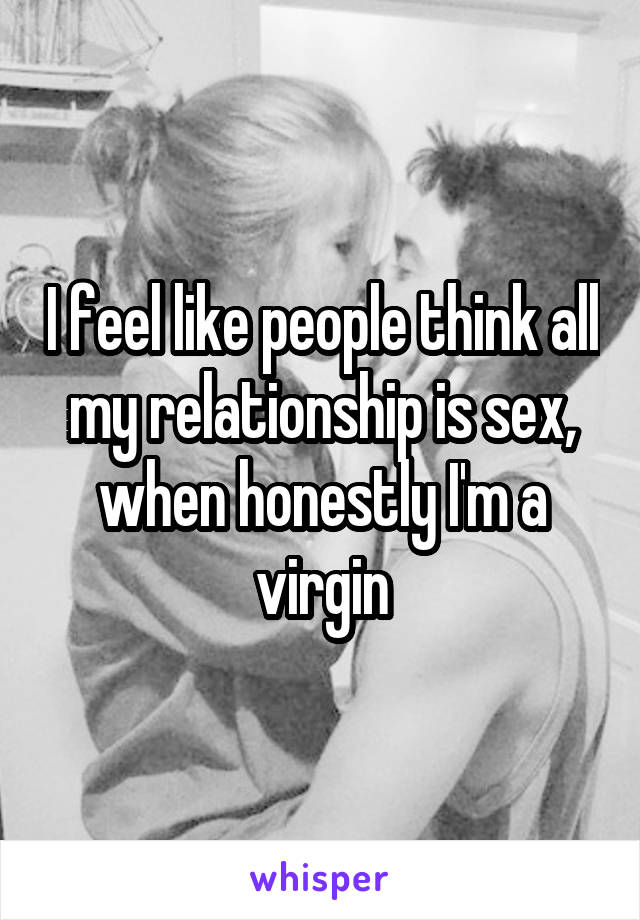 I feel like people think all my relationship is sex, when honestly I'm a virgin