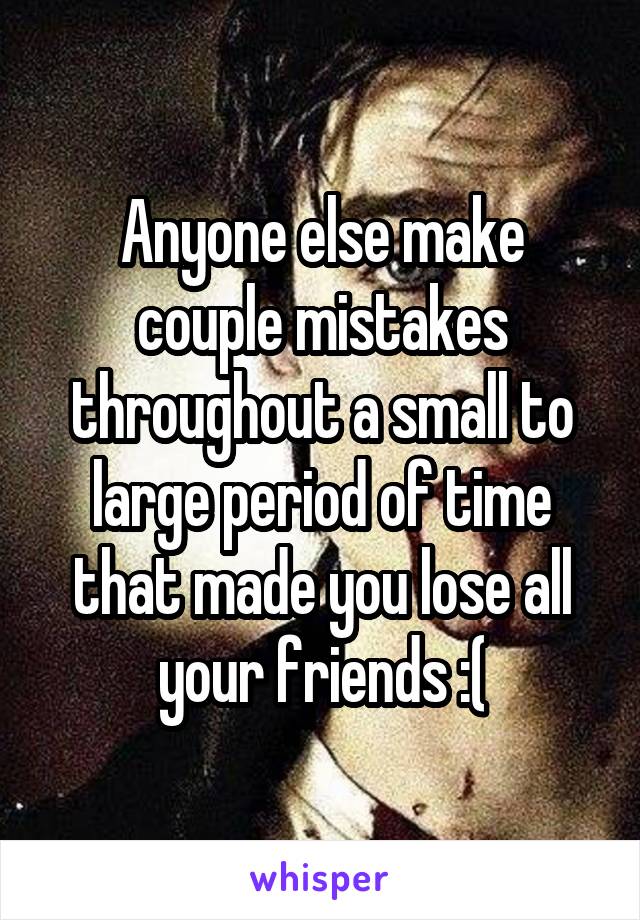 Anyone else make couple mistakes throughout a small to large period of time that made you lose all your friends :(