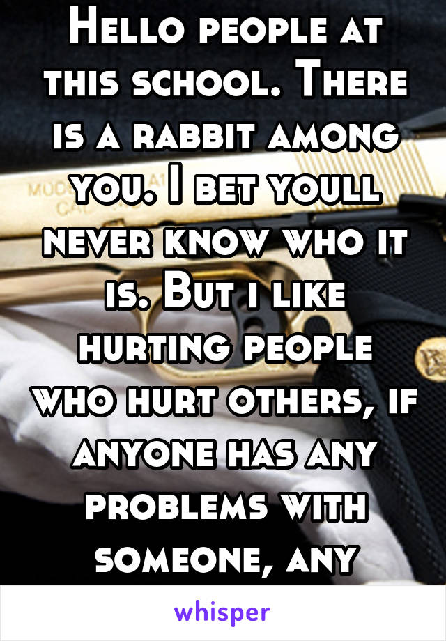 Hello people at this school. There is a rabbit among you. I bet youll never know who it is. But i like hurting people who hurt others, if anyone has any problems with someone, any problem ask me.