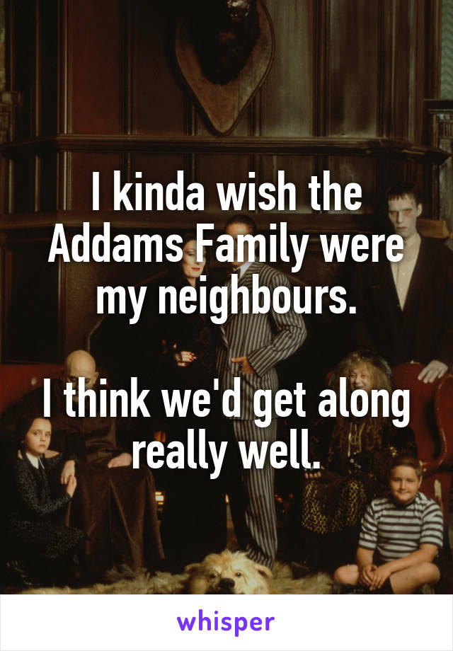 I kinda wish the Addams Family were my neighbours.

I think we'd get along really well.