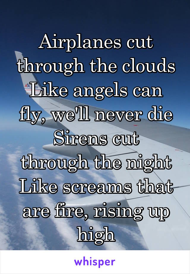 Airplanes cut through the clouds
Like angels can fly, we'll never die
Sirens cut through the night
Like screams that are fire, rising up high