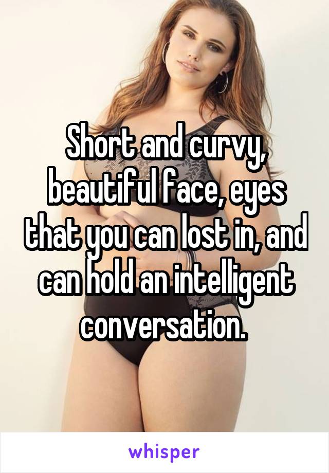 Short and curvy, beautiful face, eyes that you can lost in, and can hold an intelligent conversation. 