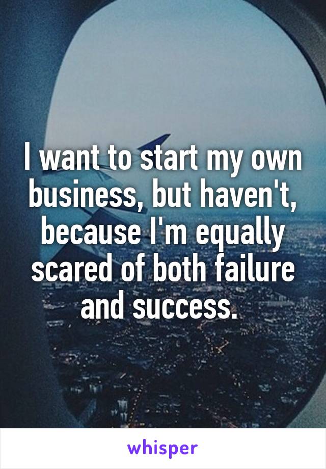 I want to start my own business, but haven't, because I'm equally scared of both failure and success. 