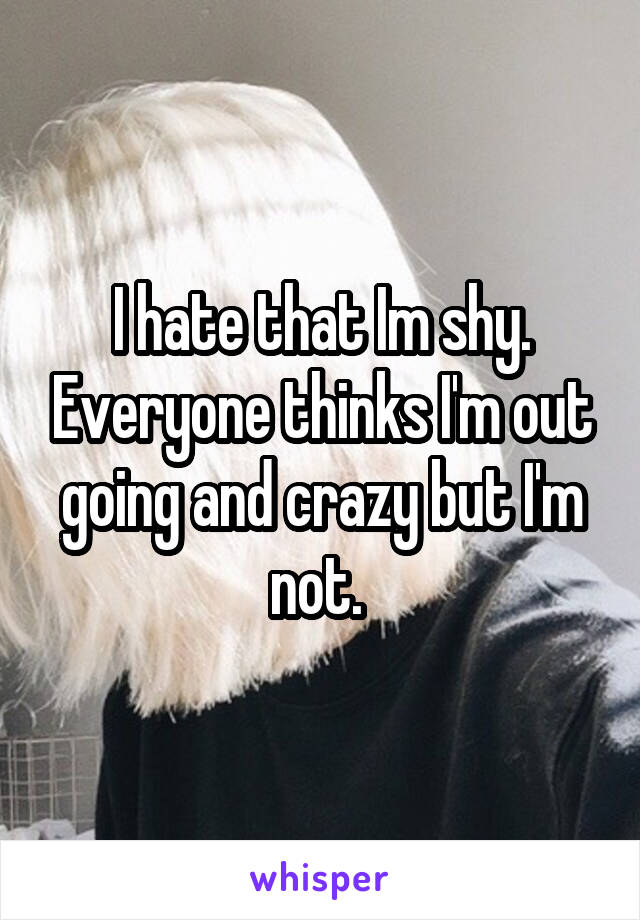 I hate that Im shy. Everyone thinks I'm out going and crazy but I'm not. 