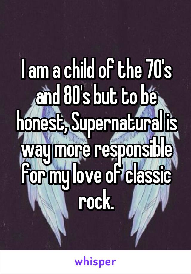 I am a child of the 70's and 80's but to be honest, Supernatural is way more responsible for my love of classic rock.