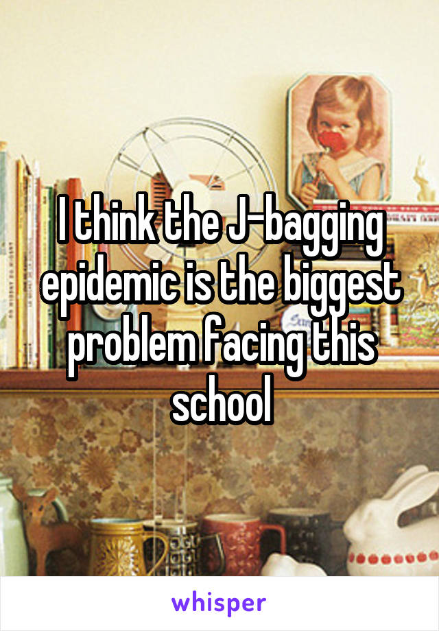 I think the J-bagging epidemic is the biggest problem facing this school