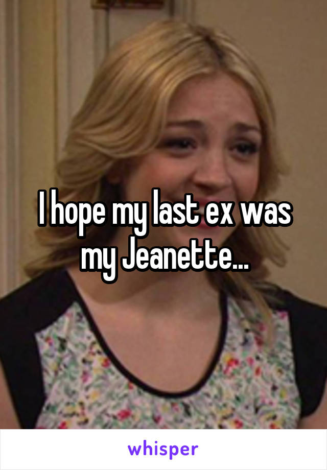 I hope my last ex was my Jeanette...