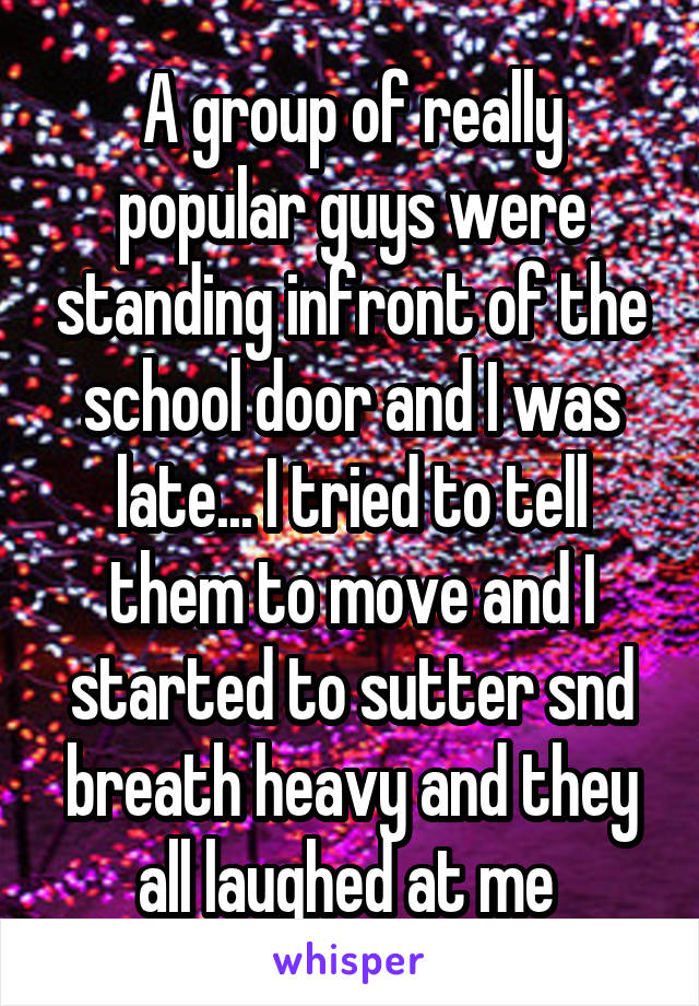 A group of really popular guys were standing infront of the school door and I was late... I tried to tell them to move and I started to sutter snd breath heavy and they all laughed at me 