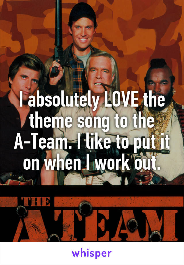 I absolutely LOVE the theme song to the A-Team. I like to put it on when I work out.