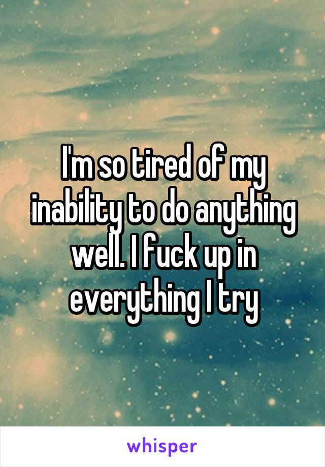 I'm so tired of my inability to do anything well. I fuck up in everything I try