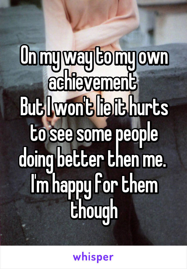 On my way to my own achievement 
But I won't lie it hurts to see some people doing better then me. 
I'm happy for them though