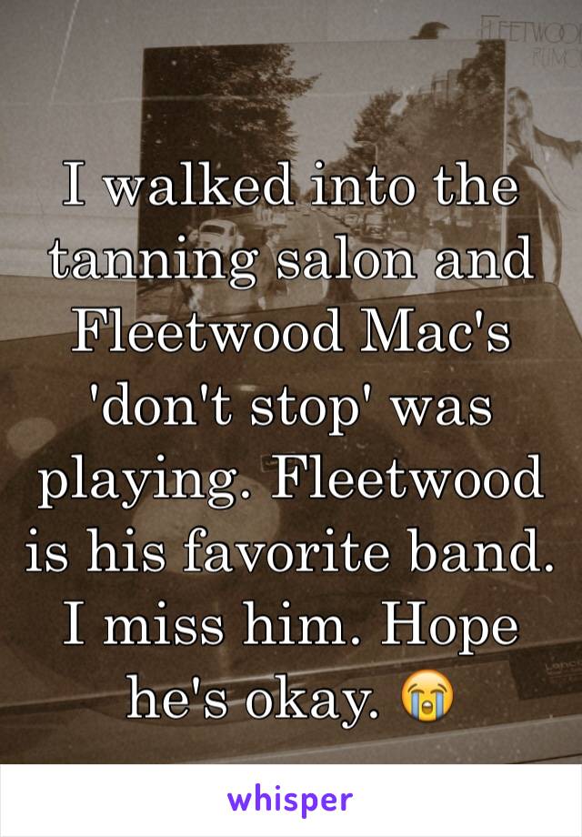 I walked into the tanning salon and Fleetwood Mac's 'don't stop' was playing. Fleetwood is his favorite band. I miss him. Hope he's okay. 😭