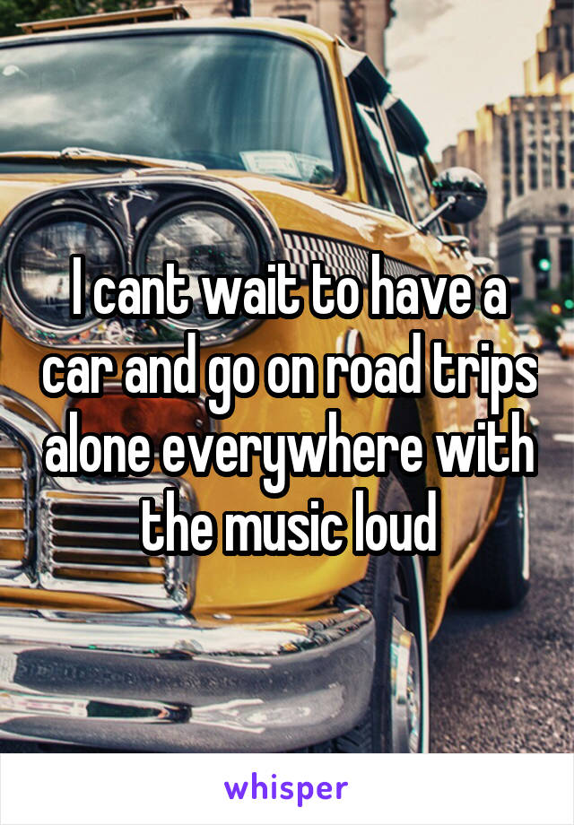 I cant wait to have a car and go on road trips alone everywhere with the music loud