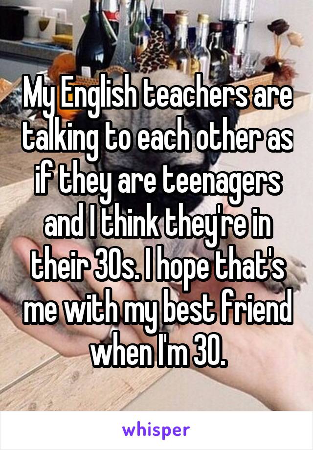 My English teachers are talking to each other as if they are teenagers and I think they're in their 30s. I hope that's me with my best friend when I'm 30.