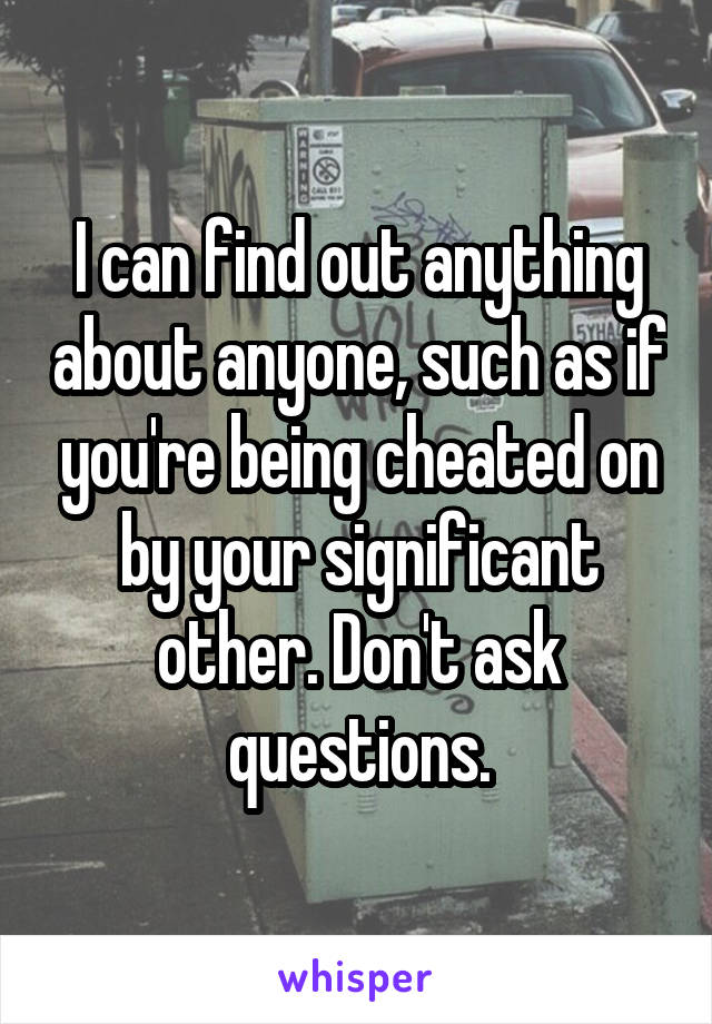 I can find out anything about anyone, such as if you're being cheated on by your significant other. Don't ask questions.