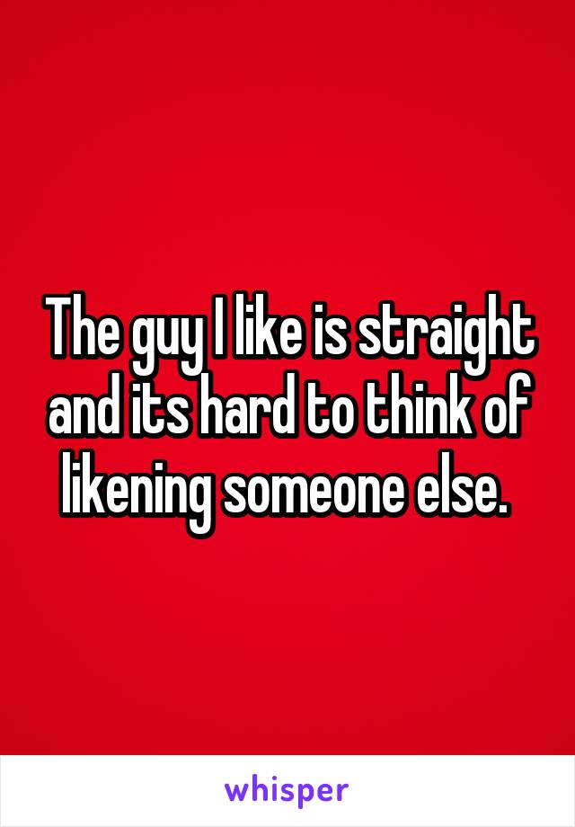 The guy I like is straight and its hard to think of likening someone else. 