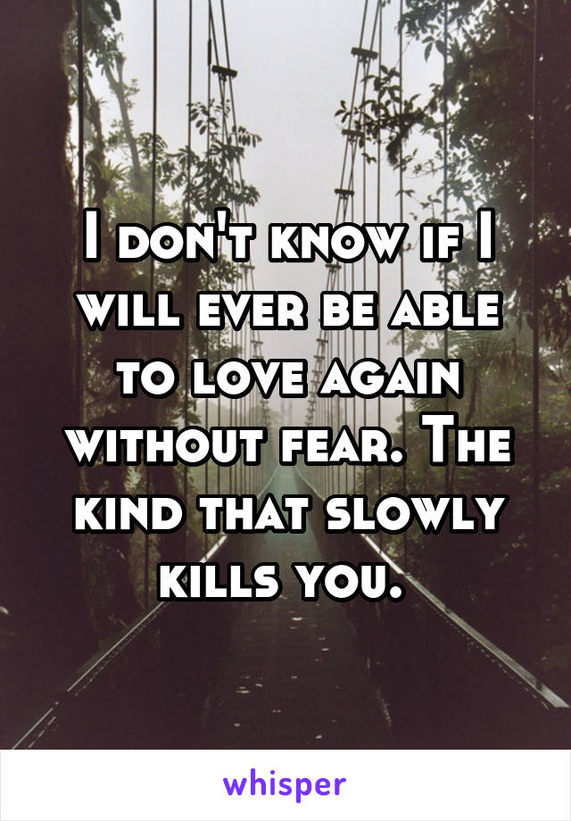 I don't know if I will ever be able to love again without fear. The kind that slowly kills you. 