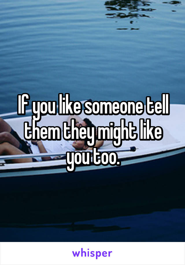 If you like someone tell them they might like you too.