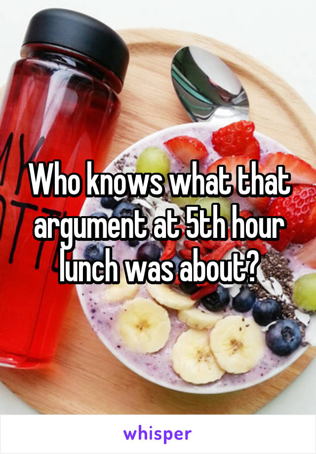 Who knows what that argument at 5th hour lunch was about?