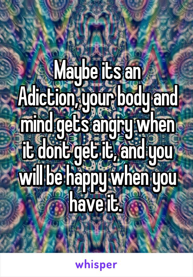 Maybe its an
Adiction, your body and mind gets angry when it dont get it, and you will be happy when you have it. 