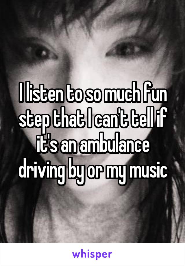 I listen to so much fun step that I can't tell if it's an ambulance driving by or my music