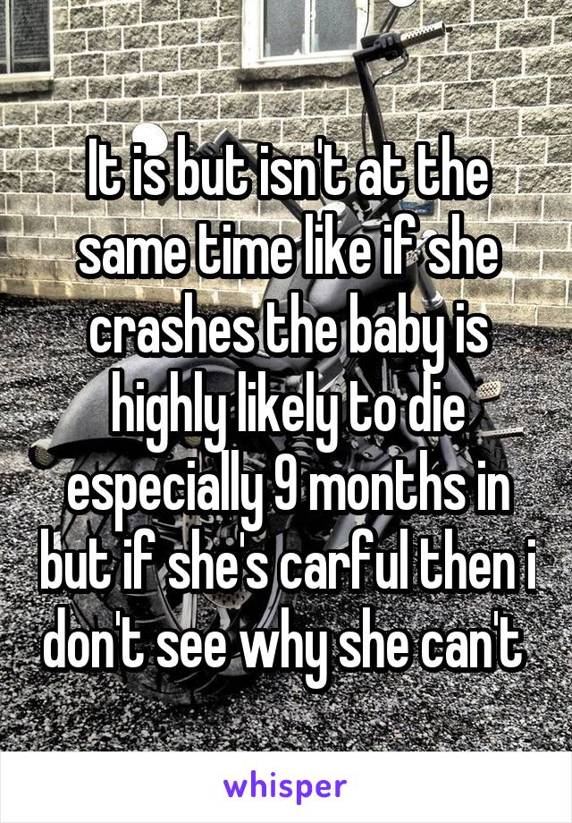 It is but isn't at the same time like if she crashes the baby is highly likely to die especially 9 months in but if she's carful then i don't see why she can't 