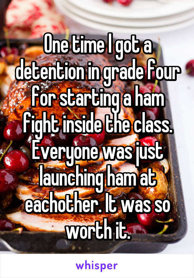 One time I got a detention in grade four for starting a ham fight inside the class. Everyone was just launching ham at eachother. It was so worth it.