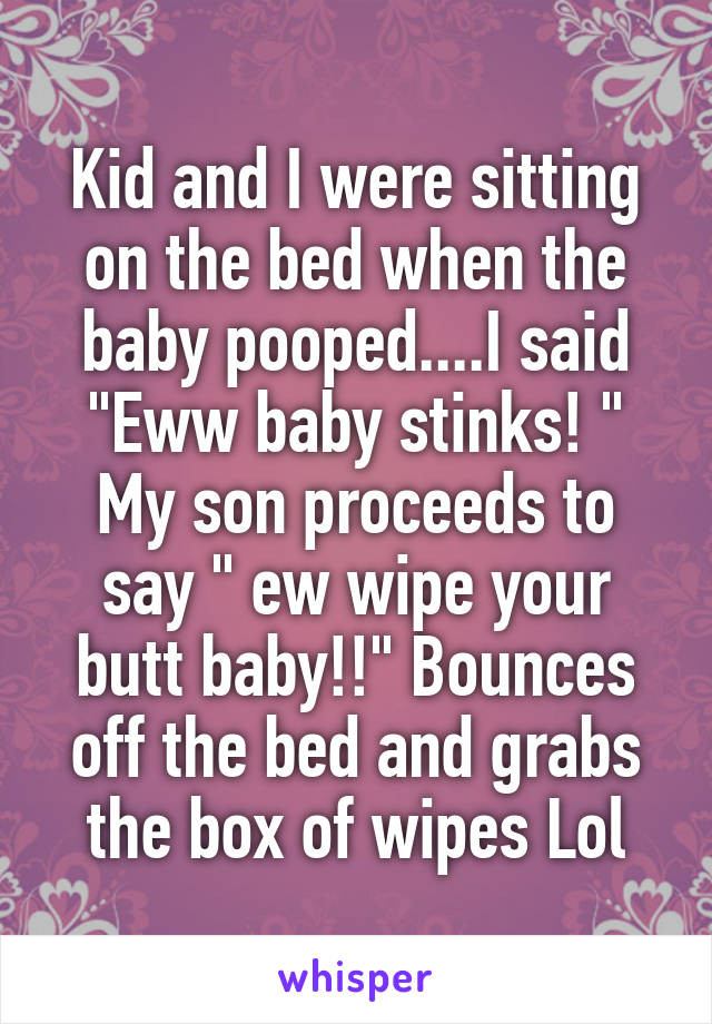 Kid and I were sitting on the bed when the baby pooped....I said "Eww baby stinks! "
My son proceeds to say " ew wipe your butt baby!!" Bounces off the bed and grabs the box of wipes Lol