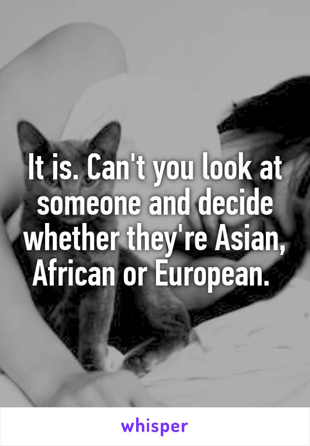 It is. Can't you look at someone and decide whether they're Asian, African or European. 