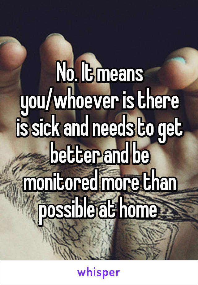 No. It means you/whoever is there is sick and needs to get better and be monitored more than possible at home 