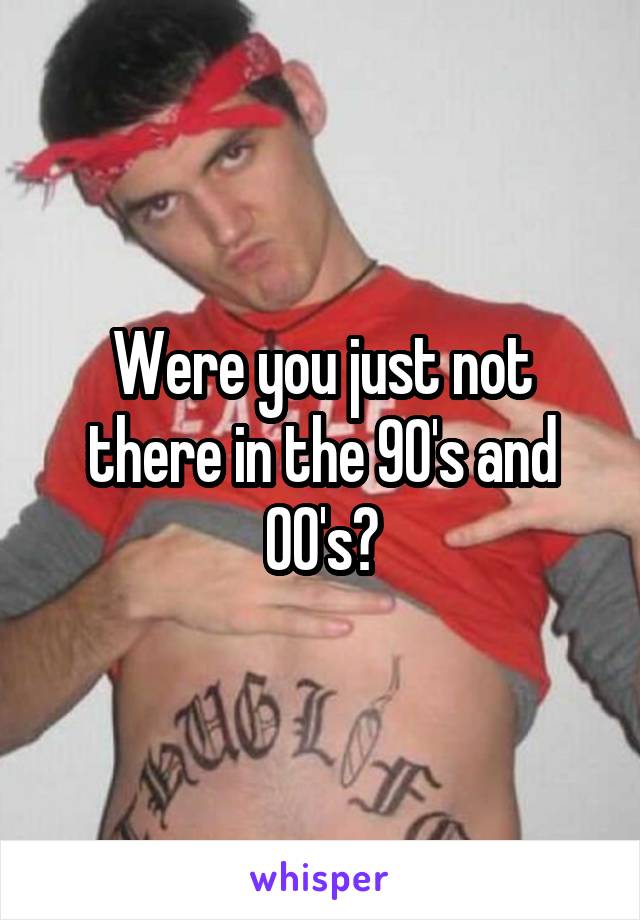 Were you just not there in the 90's and 00's?