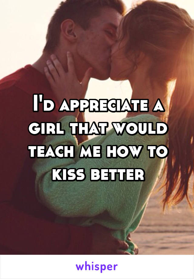 I'd appreciate a girl that would teach me how to kiss better