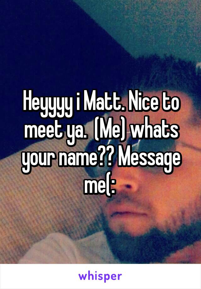 Heyyyy i Matt. Nice to meet ya.  (Me) whats your name?? Message me(: 