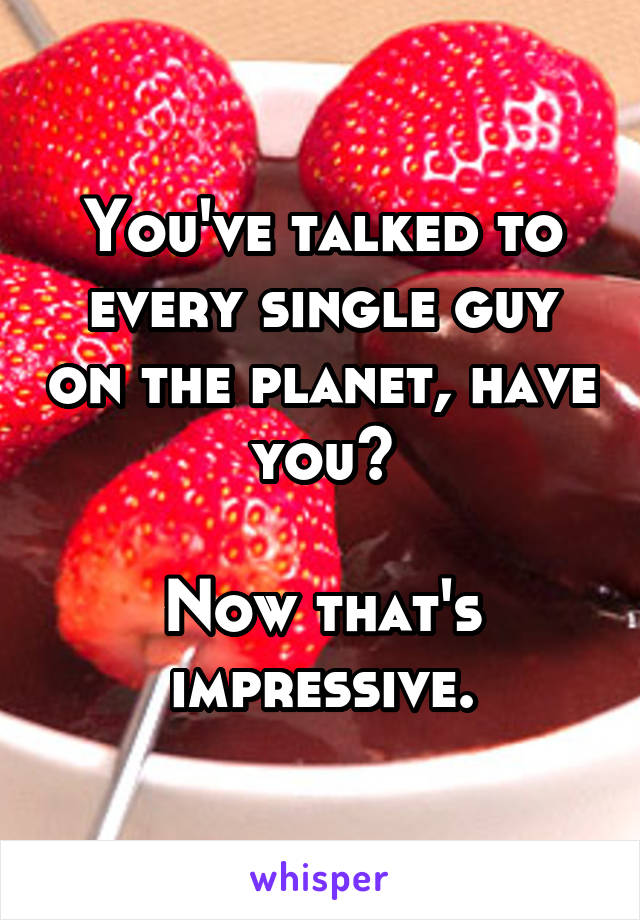 You've talked to every single guy on the planet, have you?

Now that's impressive.