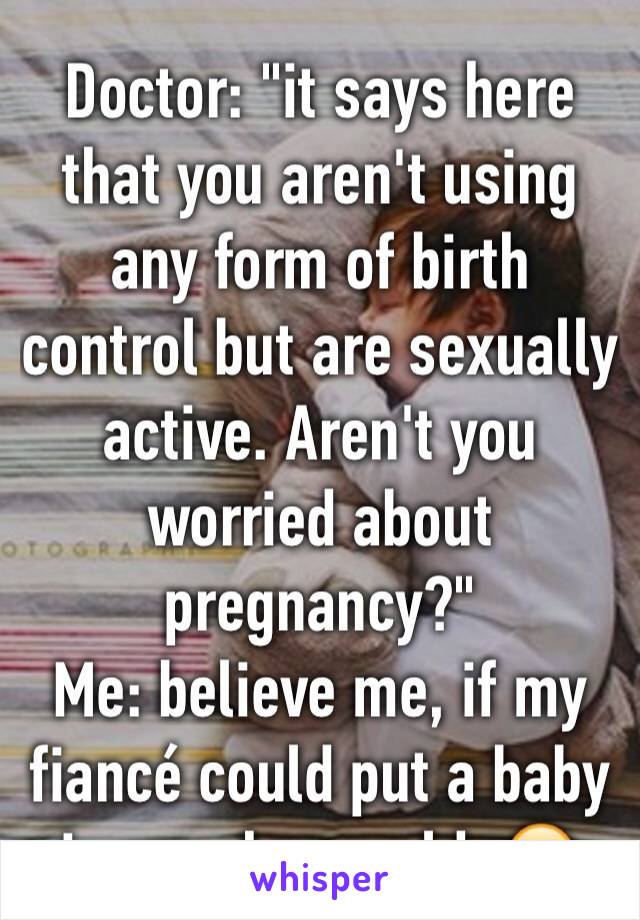 Doctor: "it says here that you aren't using any form of birth control but are sexually active. Aren't you worried about pregnancy?"
Me: believe me, if my fiancÃ© could put a baby in me she would. ðŸ˜‚