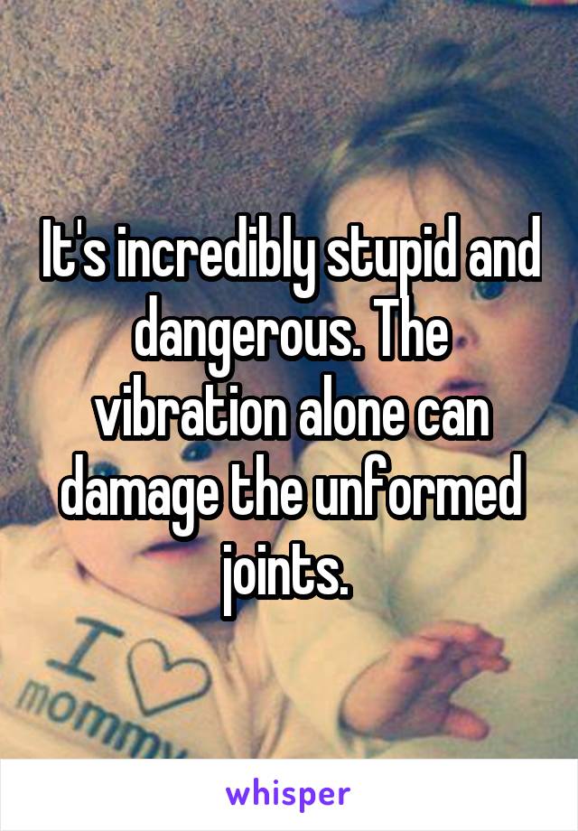 It's incredibly stupid and dangerous. The vibration alone can damage the unformed joints. 