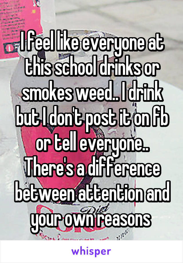 I feel like everyone at this school drinks or smokes weed.. I drink but I don't post it on fb or tell everyone.. There's a difference between attention and your own reasons 