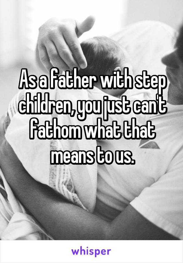 As a father with step children, you just can't fathom what that means to us.
