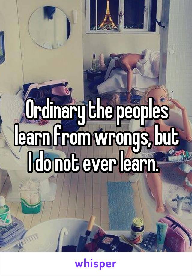 Ordinary the peoples learn from wrongs, but I do not ever learn.  