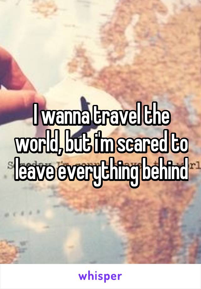 I wanna travel the world, but i'm scared to leave everything behind