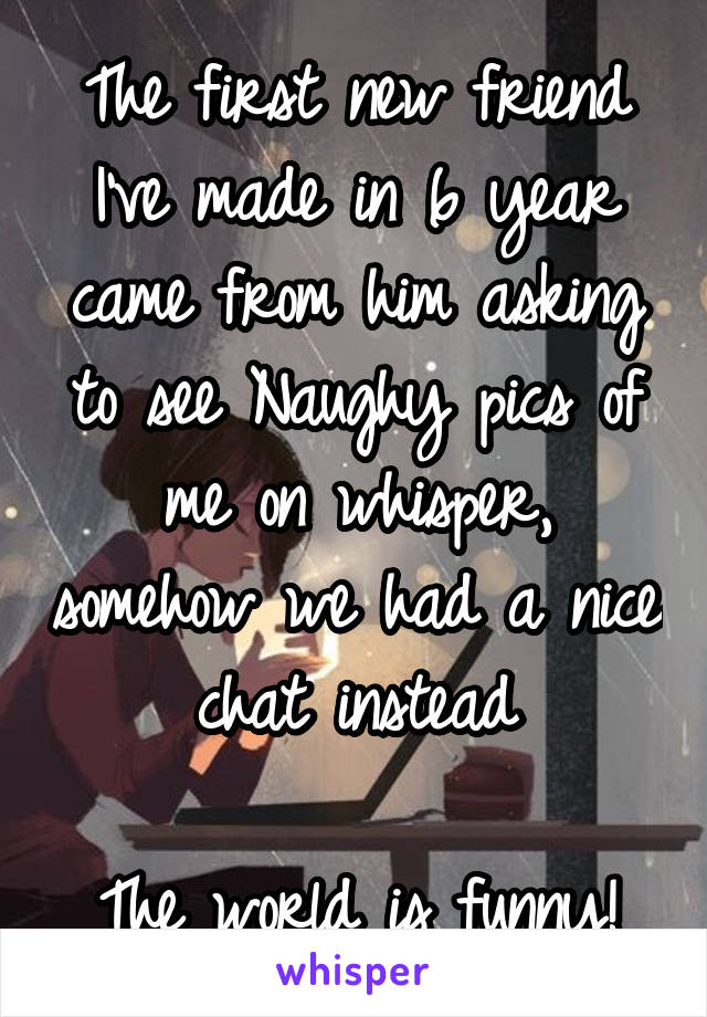 The first new friend I've made in 6 year came from him asking to see Naughy pics of me on whisper, somehow we had a nice chat instead

The world is funny!