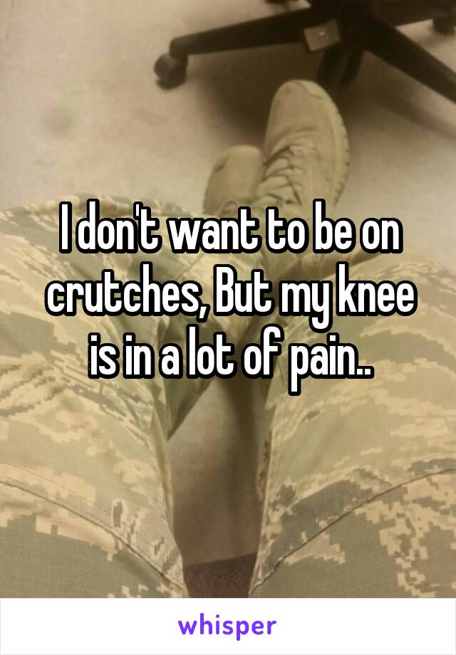 I don't want to be on crutches, But my knee is in a lot of pain..
