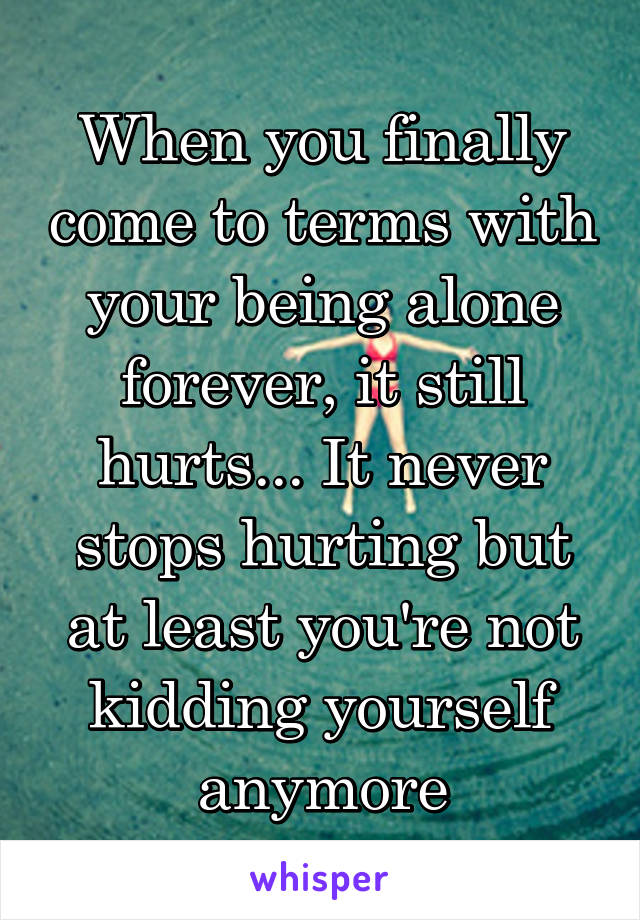 When you finally come to terms with your being alone forever, it still hurts... It never stops hurting but at least you're not kidding yourself anymore