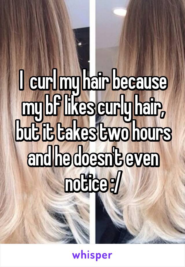 I  curl my hair because my bf likes curly hair, but it takes two hours and he doesn't even notice :/