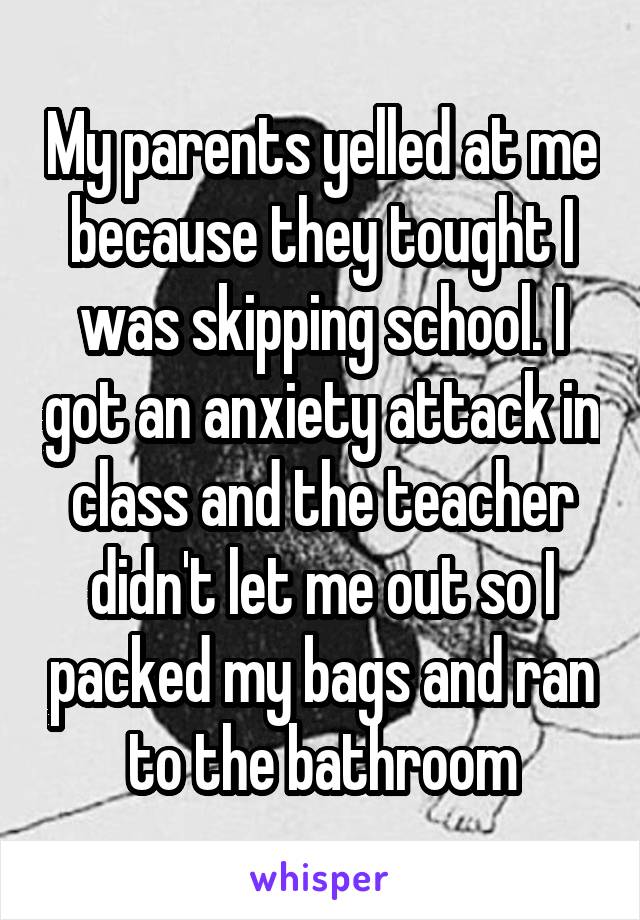 My parents yelled at me because they tought I was skipping school. I got an anxiety attack in class and the teacher didn't let me out so I packed my bags and ran to the bathroom