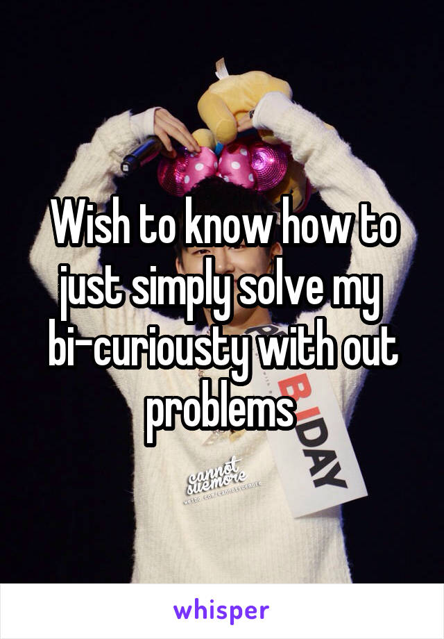 Wish to know how to just simply solve my 
bi-curiousty with out problems 