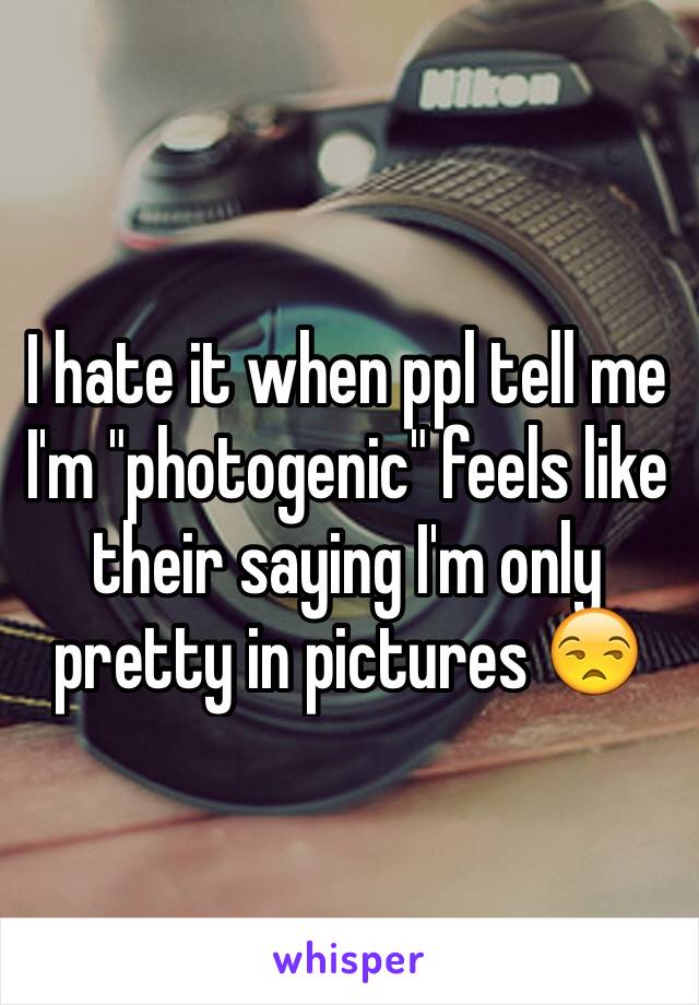 I hate it when ppl tell me I'm "photogenic" feels like their saying I'm only pretty in pictures 😒