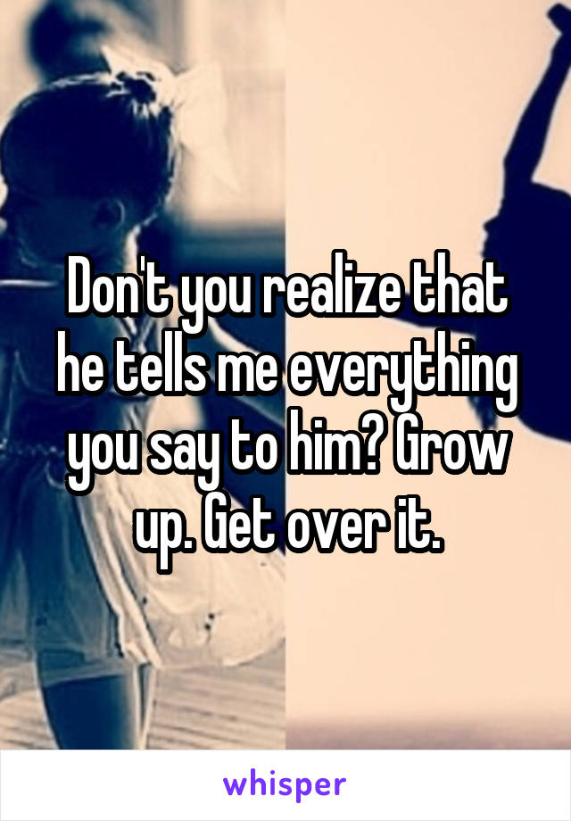 Don't you realize that he tells me everything you say to him? Grow up. Get over it.