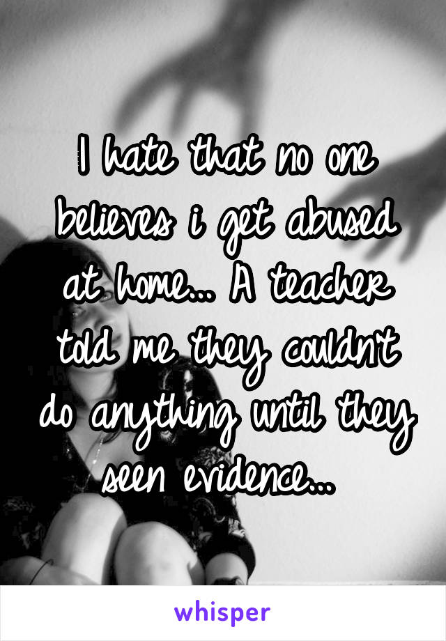 I hate that no one believes i get abused at home... A teacher told me they couldn't do anything until they seen evidence... 