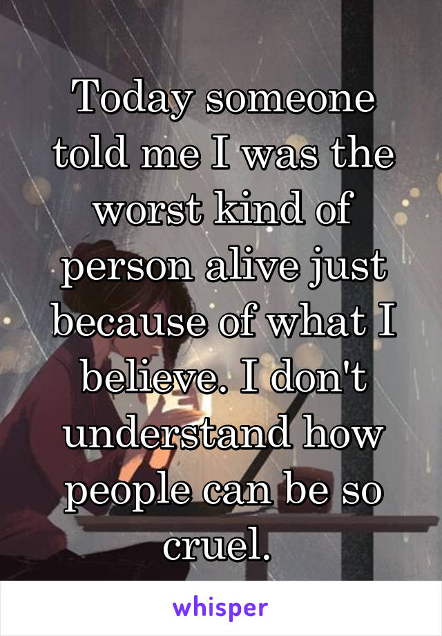 Today someone told me I was the worst kind of person alive just because of what I believe. I don't understand how people can be so cruel. 